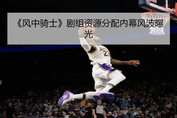 《风中骑士》剧组资源分配内幕风波曝光